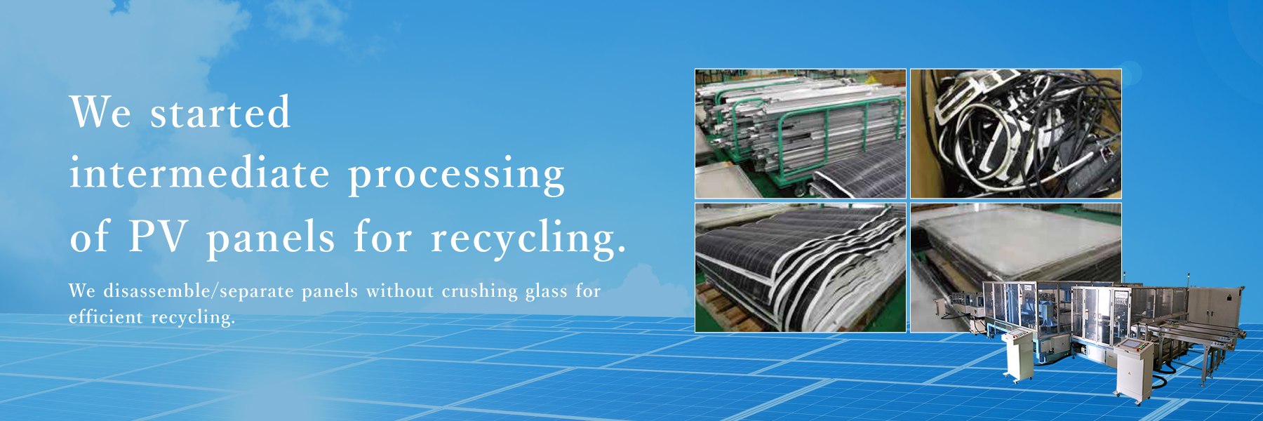 We started intermediate processing of PV panels for recycling. We disassemble/separate panels without crushing glass for efficient recycling.